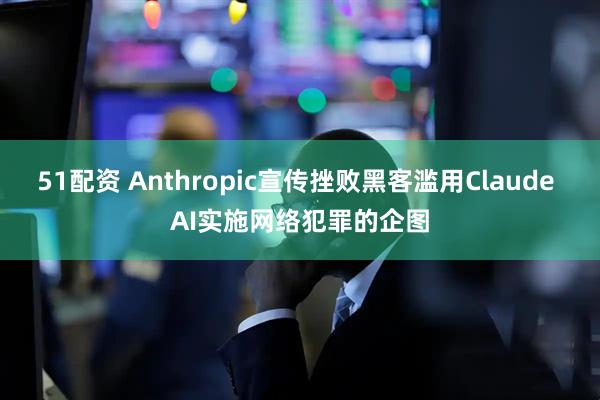51配资 Anthropic宣传挫败黑客滥用Claude AI实施网络犯罪的企图