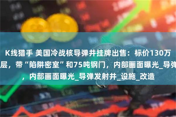K线猎手 美国冷战核导弹井挂牌出售：标价130万美元，深入地下18层，带“陷阱密室”和75吨钢门，内部画面曝光_导弹发射井_设施_改造