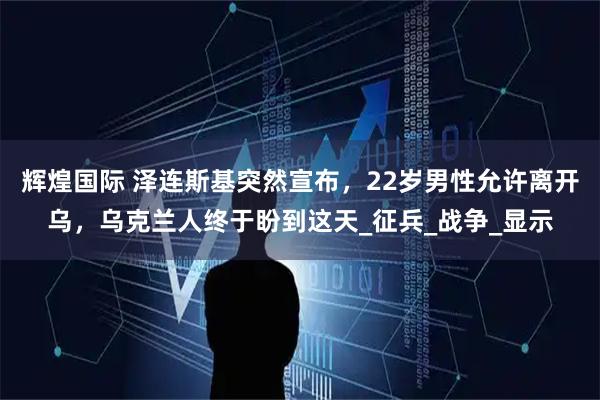 辉煌国际 泽连斯基突然宣布，22岁男性允许离开乌，乌克兰人终于盼到这天_征兵_战争_显示