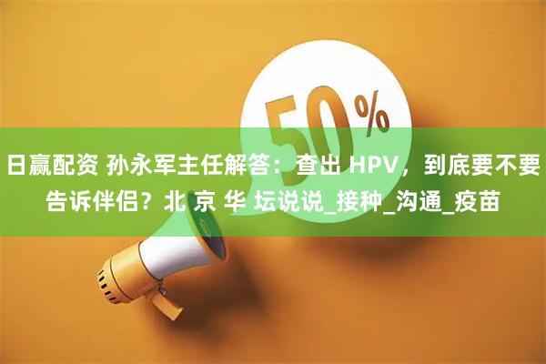 日赢配资 孙永军主任解答:查出 HPV,到底要不要告诉伴侣?北 京 华 坛说说_接种_沟通_疫苗