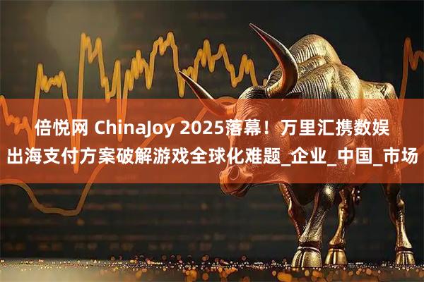 倍悦网 ChinaJoy 2025落幕！万里汇携数娱出海支付方案破解游戏全球化难题_企业_中国_市场