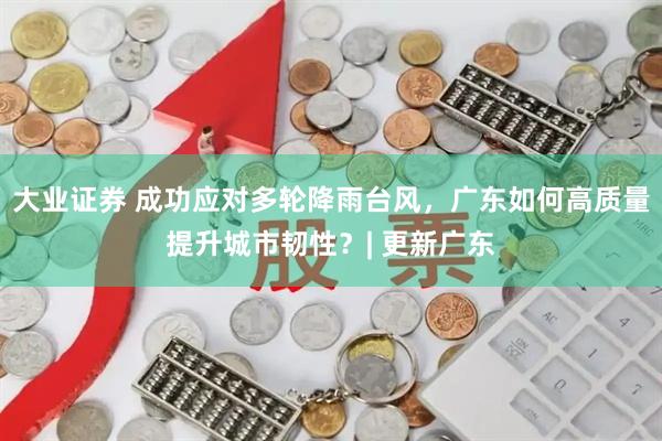 大业证券 成功应对多轮降雨台风,广东如何高质量提升城市韧性?| 更新广东
