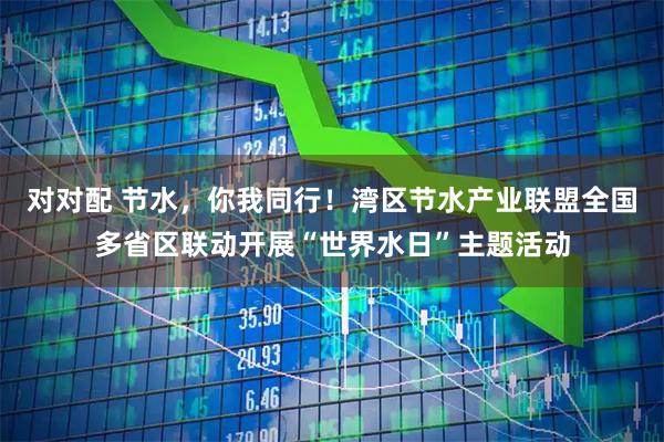 对对配 节水,你我同行!湾区节水产业联盟全国多省区联动开展“世界水日”主题活动