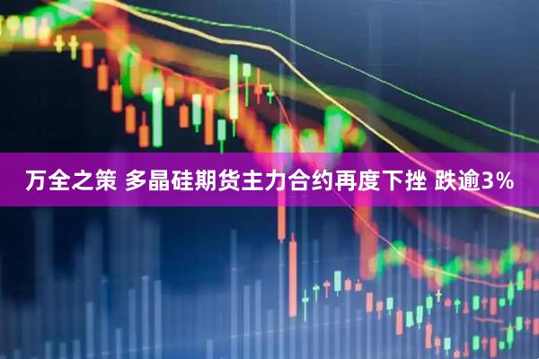 万全之策 多晶硅期货主力合约再度下挫 跌逾3%