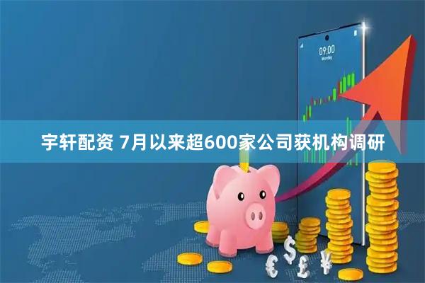 宇轩配资 7月以来超600家公司获机构调研