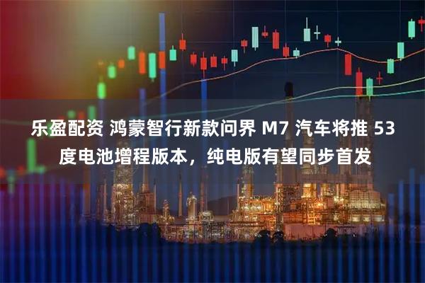 乐盈配资 鸿蒙智行新款问界 M7 汽车将推 53 度电池增程版本，纯电版有望同步首发