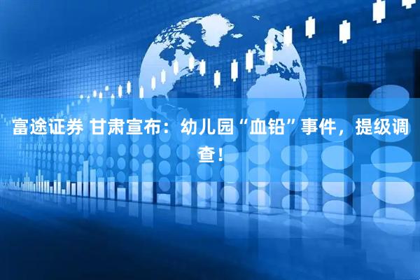 富途证券 甘肃宣布：幼儿园“血铅”事件，提级调查！