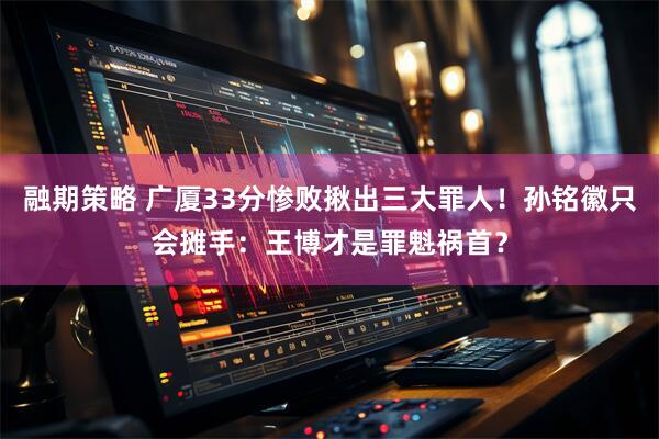 融期策略 广厦33分惨败揪出三大罪人！孙铭徽只会摊手：王博才是罪魁祸首？