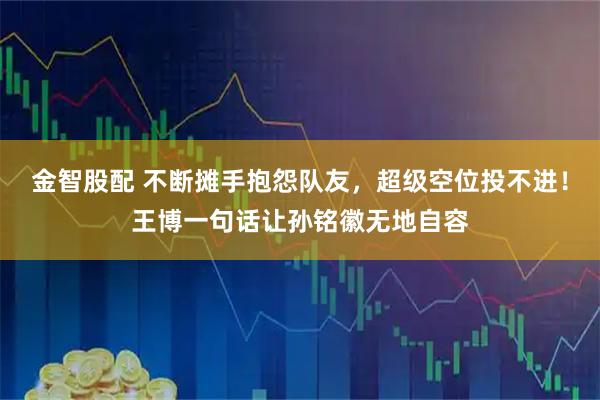 金智股配 不断摊手抱怨队友，超级空位投不进！王博一句话让孙铭徽无地自容