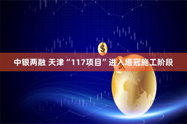 中银两融 天津“117项目”进入塔冠施工阶段