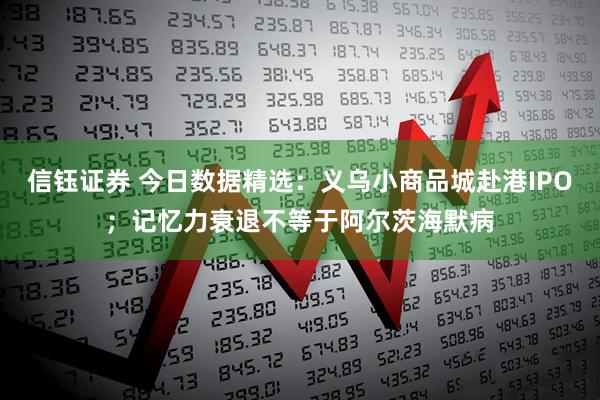 信钰证券 今日数据精选：义乌小商品城赴港IPO；记忆力衰退不等于阿尔茨海默病