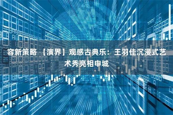 容新策略 【演界】观感古典乐：王羽佳沉浸式艺术秀亮相申城
