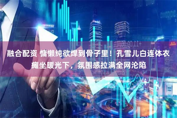 融合配资 慵懒纯欲焊到骨子里！孔雪儿白连体衣瘫坐暖光下，氛围感拉满全网沦陷