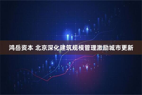 鸿岳资本 北京深化建筑规模管理激励城市更新