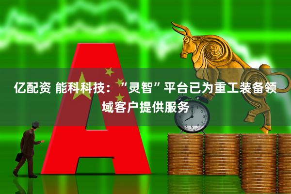 亿配资 能科科技：“灵智”平台已为重工装备领域客户提供服务