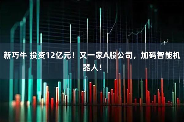 新巧牛 投资12亿元！又一家A股公司，加码智能机器人！